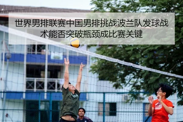 世界男排联赛中国男排挑战波兰队发球战术能否突破瓶颈成比赛关键