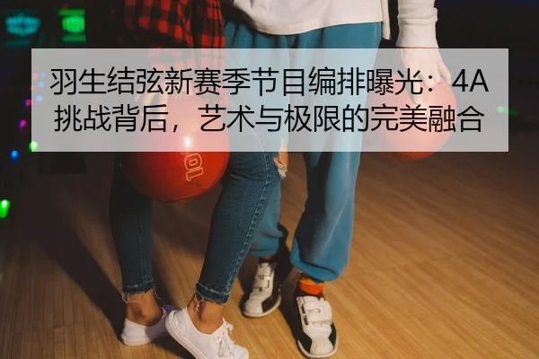 羽生结弦新赛季节目编排曝光：4A挑战背后，艺术与极限的完美融合